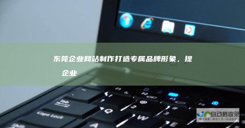 东莞企业网站制作：打造专属品牌形象，提升企业竞争力
