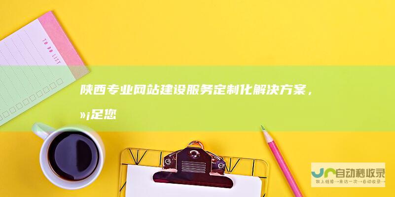 陕西专业网站建设服务：定制化解决方案，满足您在陕西市场的各种需求